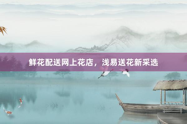 鲜花配送网上花店，浅易送花新采选
